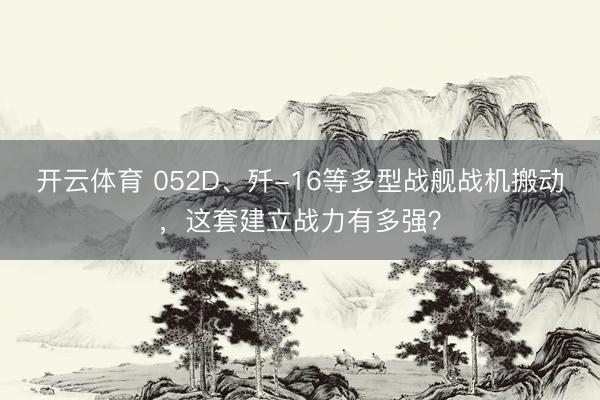 开云体育 052D、歼-16等多型战舰战机搬动，这套建立战力有多强？