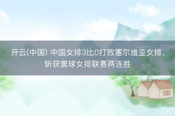 开云(中国) 中国女排3比0打败塞尔维亚女排，斩获寰球女排联赛两连胜