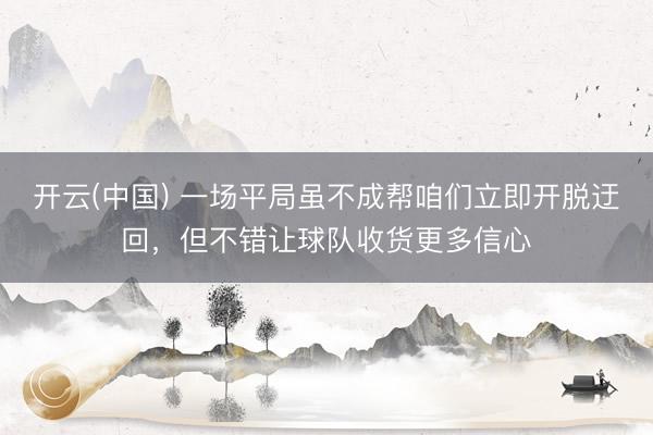 开云(中国) 一场平局虽不成帮咱们立即开脱迂回，但不错让球队收货更多信心