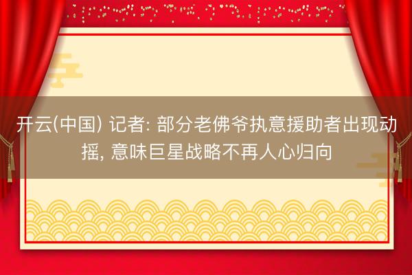 开云(中国) 记者: 部分老佛爷执意援助者出现动摇， 意味巨星战略不再人心归向