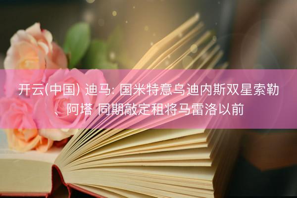 开云(中国) 迪马: 国米特意乌迪内斯双星索勒、阿塔 同期敲定租将马雷洛以前