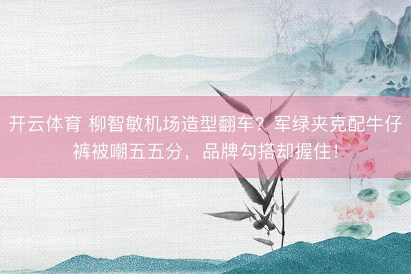 开云体育 柳智敏机场造型翻车？军绿夹克配牛仔裤被嘲五五分，品牌勾搭却握住！