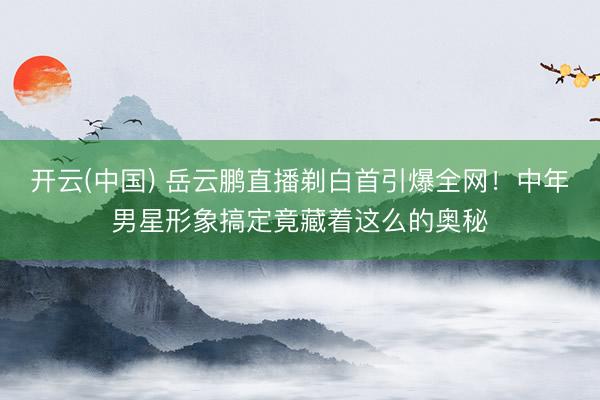 开云(中国) 岳云鹏直播剃白首引爆全网！中年男星形象搞定竟藏着这么的奥秘