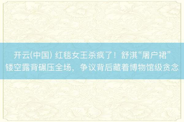 开云(中国) 红毯女王杀疯了！舒淇“屠户裙”镂空露背碾压全场，争议背后藏着博物馆级贪念
