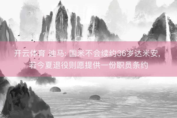开云体育 迪马: 国米不会续约36岁达米安， 若今夏退役则愿提供一份职员条约