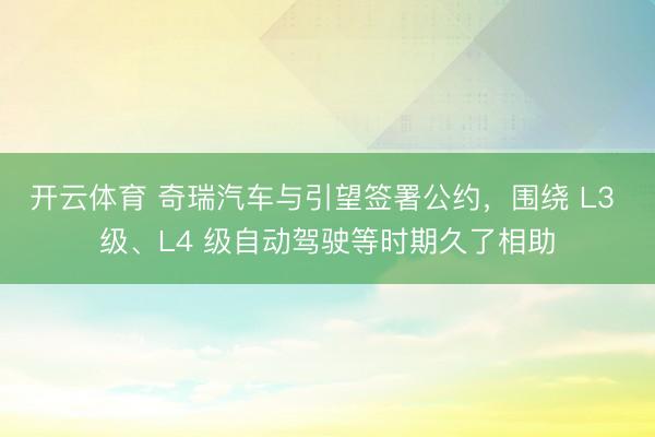 开云体育 奇瑞汽车与引望签署公约,围绕 L3 级、L4 级自动驾驶等时期久了相助