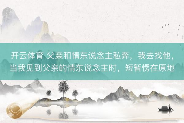 开云体育 父亲和情东说念主私奔，我去找他，当我见到父亲的情东说念主时，短暂愣在原地