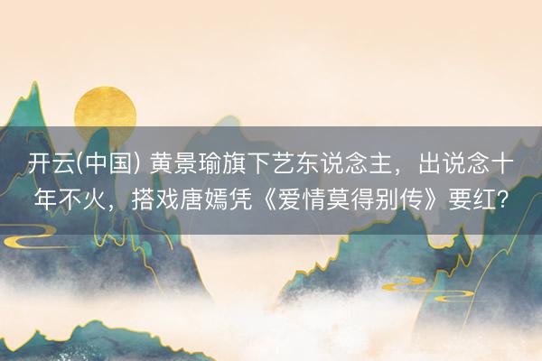 开云(中国) 黄景瑜旗下艺东说念主，出说念十年不火，搭戏唐嫣凭《爱情莫得别传》要红？