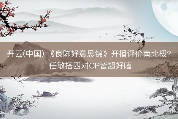开云(中国) 《良陈好意思锦》开播评价南北极？ 任敏搭四对CP皆超好嗑