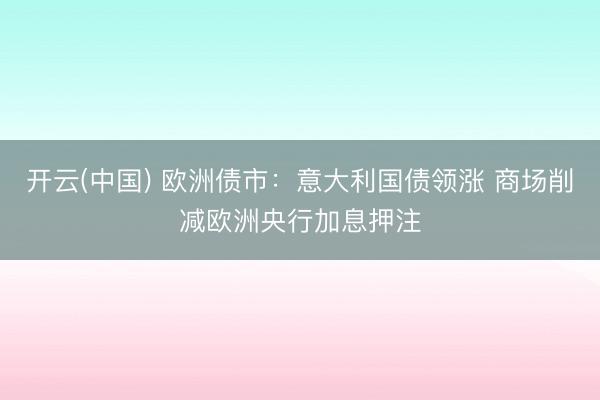 开云(中国) 欧洲债市：意大利国债领涨 商场削减欧洲央行加息押注