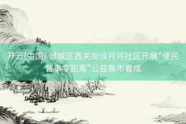 开云(中国) 潍城区西关街谈月河社区开展“便民管事零距离”公益集市看成