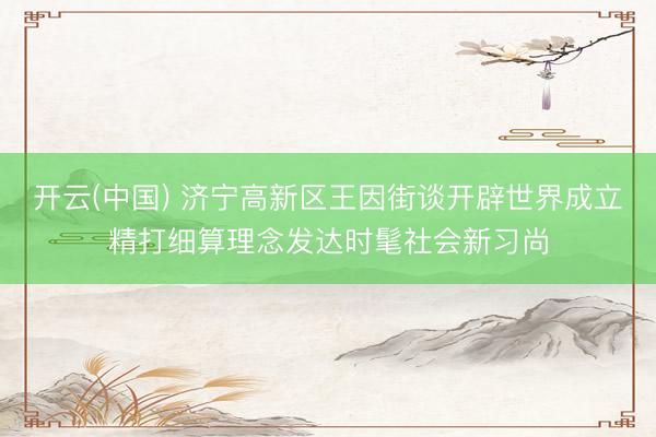 开云(中国) 济宁高新区王因街谈开辟世界成立精打细算理念发达时髦社会新习尚