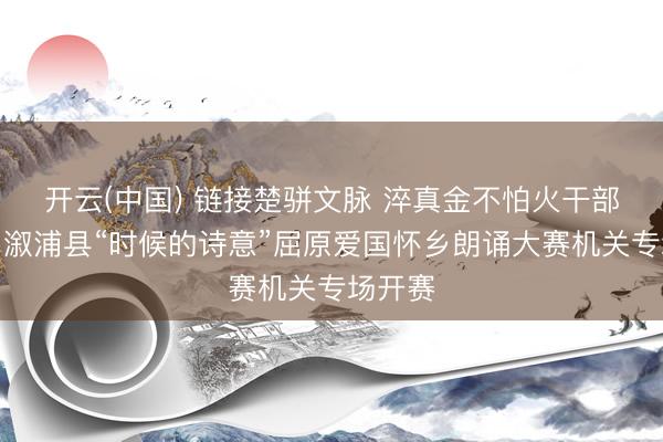 开云(中国) 链接楚骈文脉 淬真金不怕火干部担当｜溆浦县“时候的诗意”屈原爱国怀乡朗诵大赛机关专场开赛