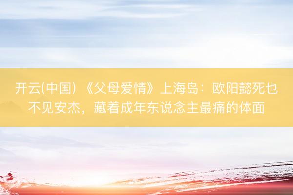 开云(中国) 《父母爱情》上海岛：欧阳懿死也不见安杰，藏着成年东说念主最痛的体面
