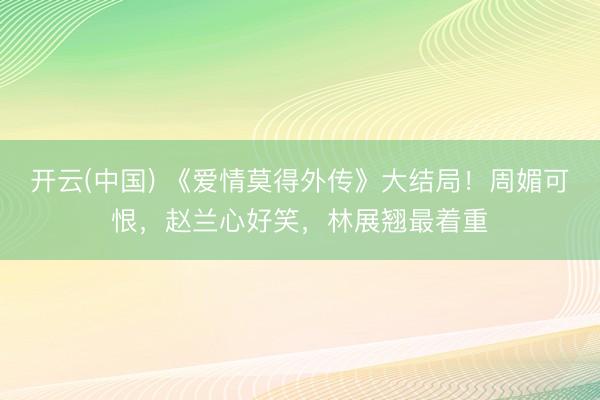 开云(中国) 《爱情莫得外传》大结局！周媚可恨，赵兰心好笑，林展翘最着重