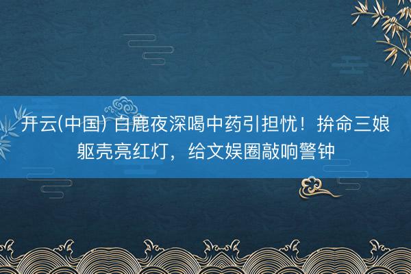 开云(中国) 白鹿夜深喝中药引担忧！拚命三娘躯壳亮红灯，给文娱圈敲响警钟