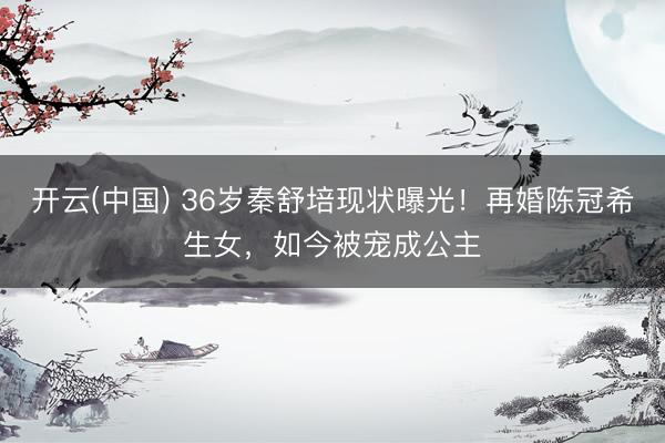 开云(中国) 36岁秦舒培现状曝光！再婚陈冠希生女，如今被宠成公主