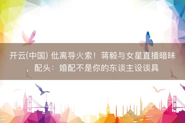 开云(中国) 仳离导火索！蒋毅与女星直播暗昧，配头：婚配不是你的东谈主设谈具