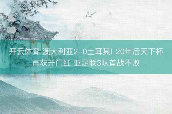 开云体育 澳大利亚2-0土耳其! 20年后天下杯再获开门红 亚足联3队首战不败