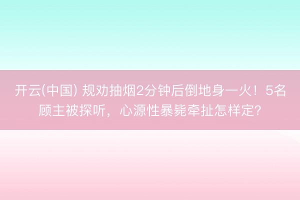 开云(中国) 规劝抽烟2分钟后倒地身一火！5名顾主被探听，心源性暴毙牵扯怎样定？