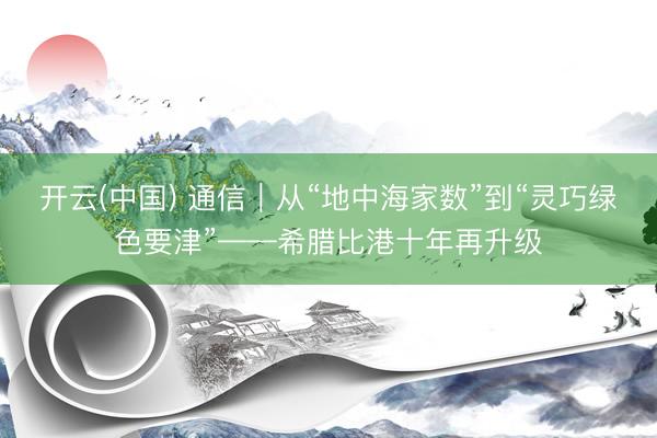 开云(中国) 通信｜从“地中海家数”到“灵巧绿色要津”——希腊比港十年再升级