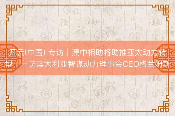 开云(中国) 专访｜澳中相助将助推亚太动力转型——访澳大利亚智谋动力理事会CEO格兰姆斯