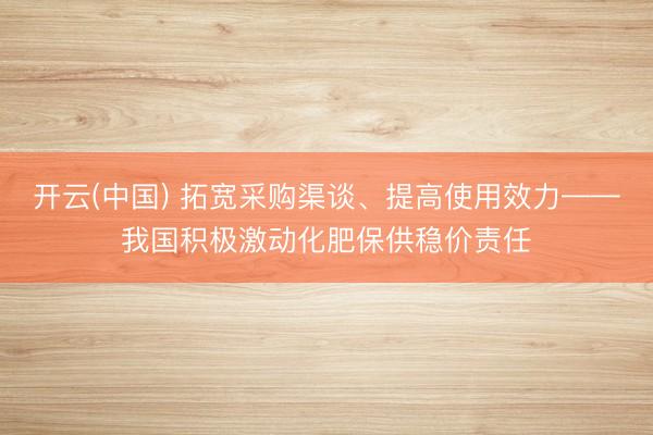开云(中国) 拓宽采购渠谈、提高使用效力——我国积极激动化肥保供稳价责任