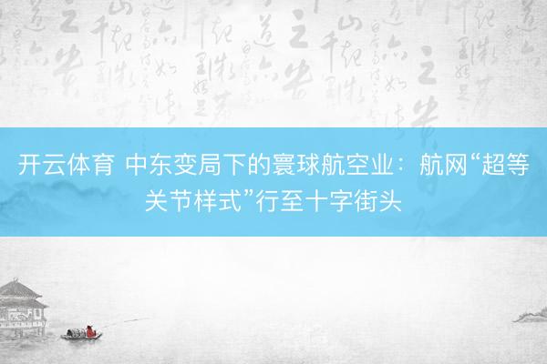 开云体育 中东变局下的寰球航空业：航网“超等关节样式”行至十字街头