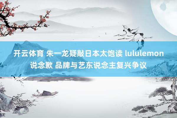 开云体育 朱一龙疑敲日本太饱读 lululemon说念歉 品牌与艺东说念主复兴争议