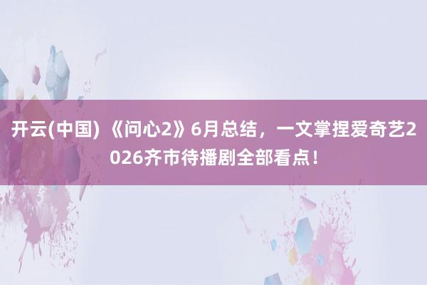 开云(中国) 《问心2》6月总结，一文掌捏爱奇艺2026齐市待播剧全部看点！