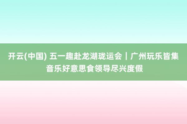 开云(中国) 五一趣赴龙湖珑运会｜广州玩乐皆集 音乐好意思食领导尽兴度假