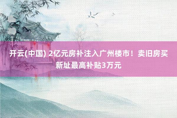 开云(中国) 2亿元房补注入广州楼市！卖旧房买新址最高补贴3万元