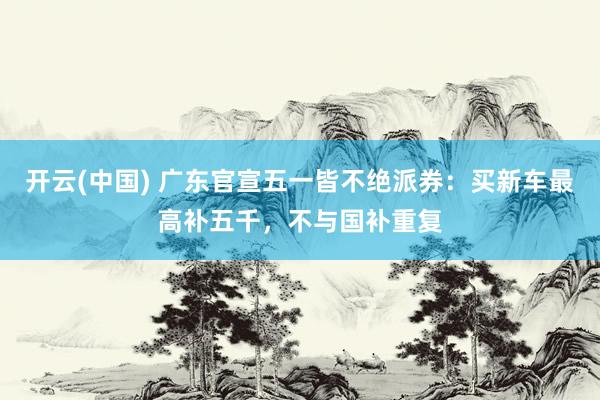 开云(中国) 广东官宣五一皆不绝派券：买新车最高补五千，不与国补重复