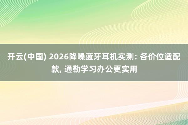 开云(中国) 2026降噪蓝牙耳机实测: 各价位适配款， 通勒学习办公更实用