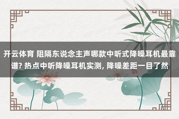 开云体育 阻隔东说念主声哪款中听式降噪耳机最靠谱? 热点中听降噪耳机实测， 降噪差距一目了然