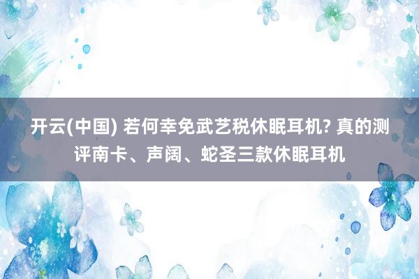 开云(中国) 若何幸免武艺税休眠耳机? 真的测评南卡、声阔、蛇圣三款休眠耳机
