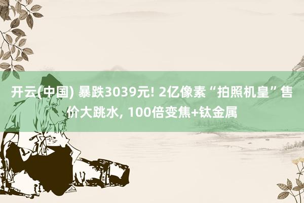 开云(中国) 暴跌3039元! 2亿像素“拍照机皇”售价大跳水， 100倍变焦+钛金属