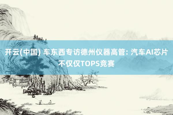 开云(中国) 车东西专访德州仪器高管: 汽车AI芯片不仅仅TOPS竞赛